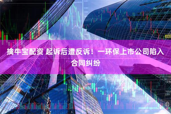 擒牛宝配资 起诉后遭反诉！一环保上市公司陷入合同纠纷