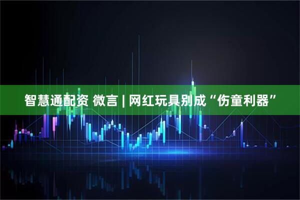 智慧通配资 微言 | 网红玩具别成“伤童利器”