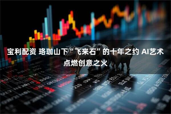 宝利配资 珞珈山下“飞来石”的十年之约 AI艺术点燃创意之火