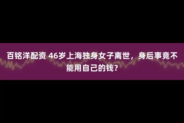 百铭洋配资 46岁上海独身女子离世,身后事竟不能用自己的钱?