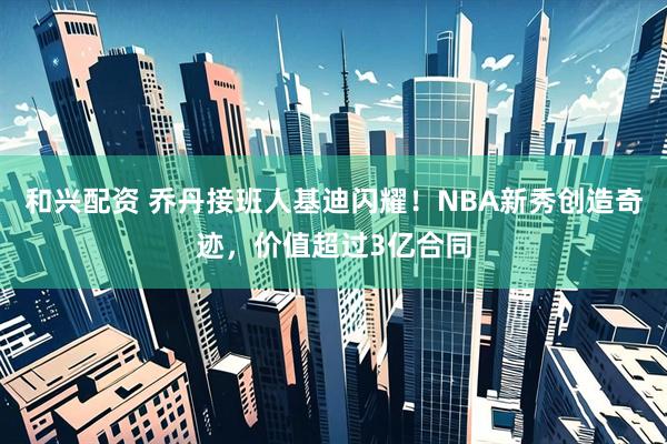 和兴配资 乔丹接班人基迪闪耀！NBA新秀创造奇迹，价值超过3亿合同