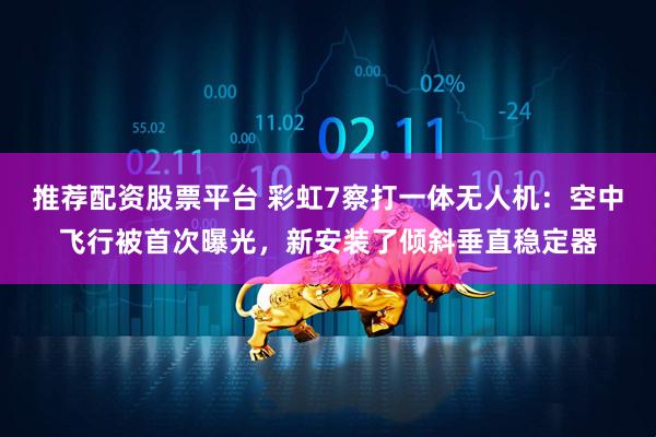 推荐配资股票平台 彩虹7察打一体无人机：空中飞行被首次曝光，新安装了倾斜垂直稳定器