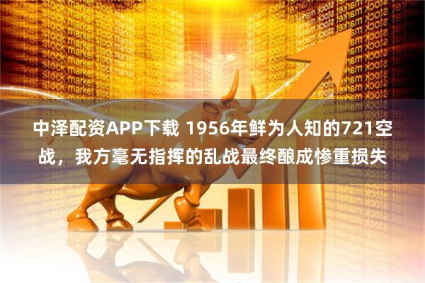 中泽配资APP下载 1956年鲜为人知的721空战，我方毫无指挥的乱战最终酿成惨重损失