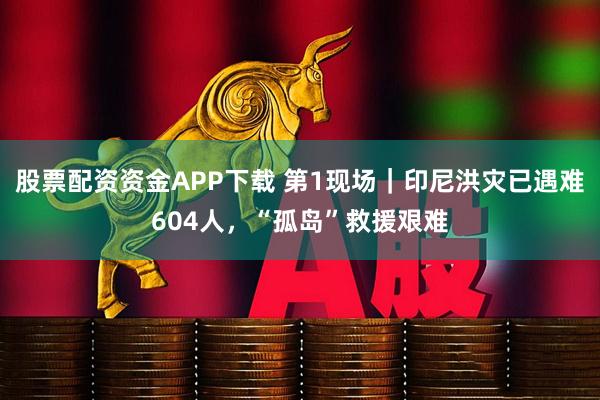 股票配资资金APP下载 第1现场｜印尼洪灾已遇难604人，“孤岛”救援艰难