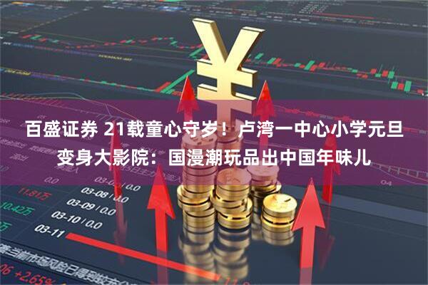 百盛证券 21载童心守岁！卢湾一中心小学元旦变身大影院：国漫潮玩品出中国年味儿