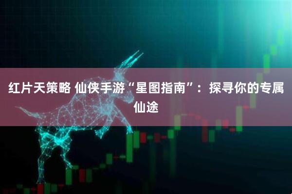 红片天策略 仙侠手游“星图指南”:探寻你的专属仙途