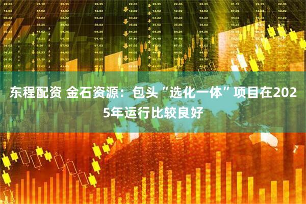 东程配资 金石资源：包头“选化一体”项目在2025年运行比较良好