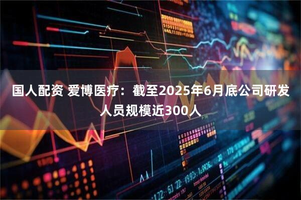 国人配资 爱博医疗：截至2025年6月底公司研发人员规模近300人